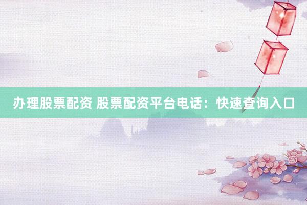 办理股票配资 股票配资平台电话：快速查询入口