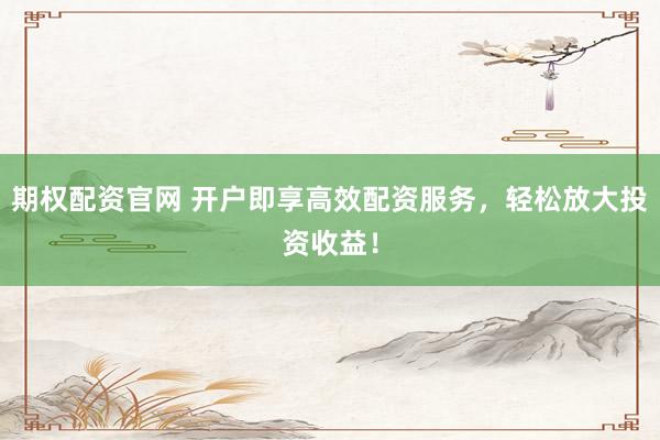 期权配资官网 开户即享高效配资服务，轻松放大投资收益！