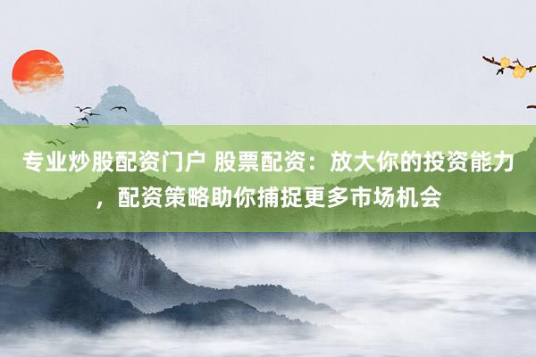 专业炒股配资门户 股票配资：放大你的投资能力，配资策略助你捕捉更多市场机会