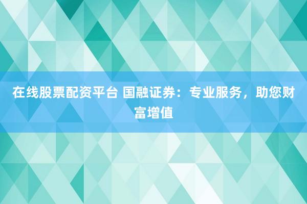 在线股票配资平台 国融证券:专业服务,助您财富增值