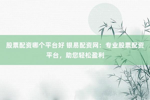 股票配资哪个平台好 银易配资网：专业股票配资平台，助您轻松盈利