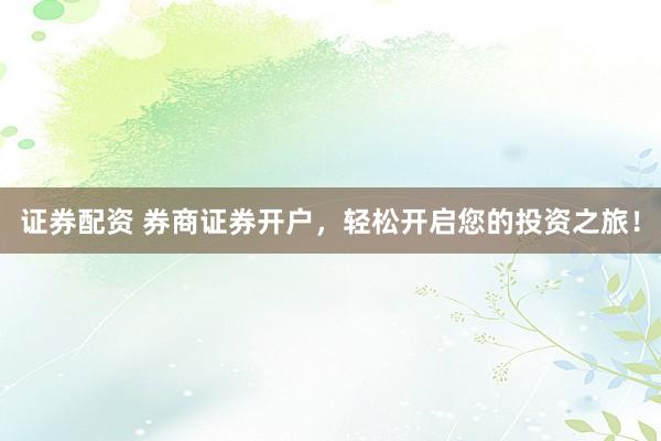 证券配资 券商证券开户,轻松开启您的投资之旅!