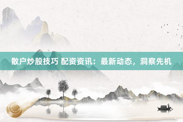 散户炒股技巧 配资资讯:最新动态,洞察先机