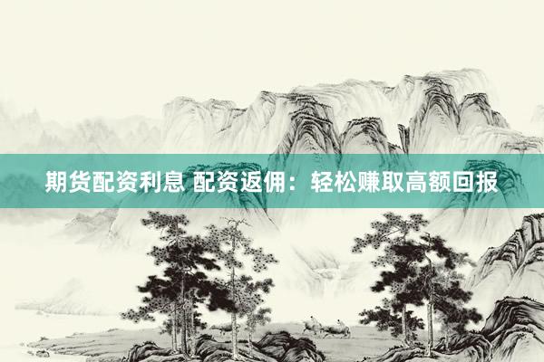 期货配资利息 配资返佣：轻松赚取高额回报